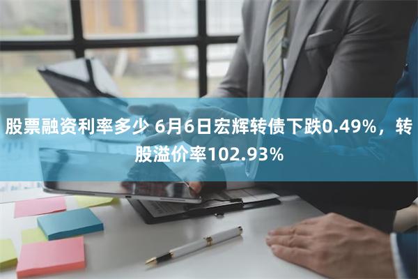 股票融资利率多少 6月6日宏辉转债下跌0.49%，转股溢价率102.93%