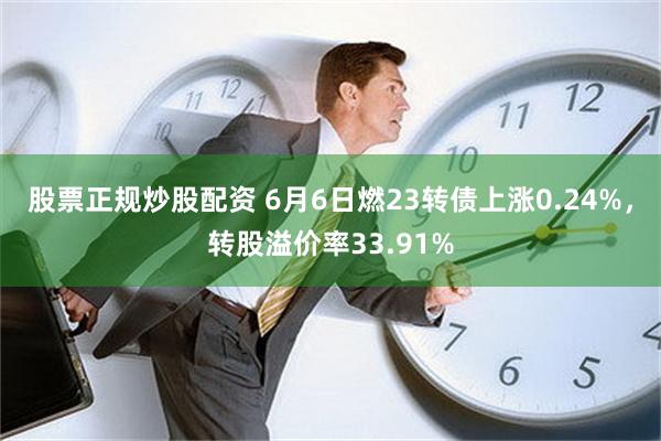 股票正规炒股配资 6月6日燃23转债上涨0.24%，转股溢价率33.91%