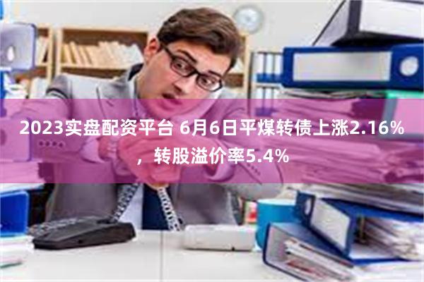 2023实盘配资平台 6月6日平煤转债上涨2.16%，转股溢价率5.4%