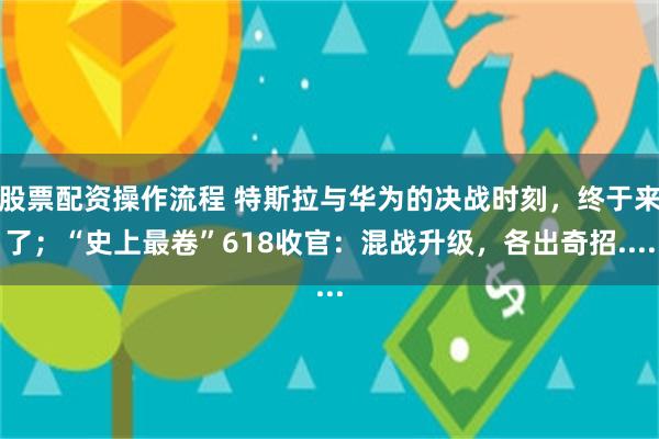 股票配资操作流程 特斯拉与华为的决战时刻，终于来了；“史上最卷”618收官：混战升级，各出奇招....