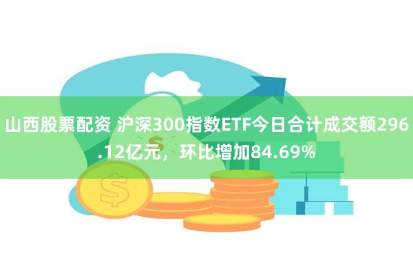 山西股票配资 沪深300指数ETF今日合计成交额296.12亿元，环比增加84.69%