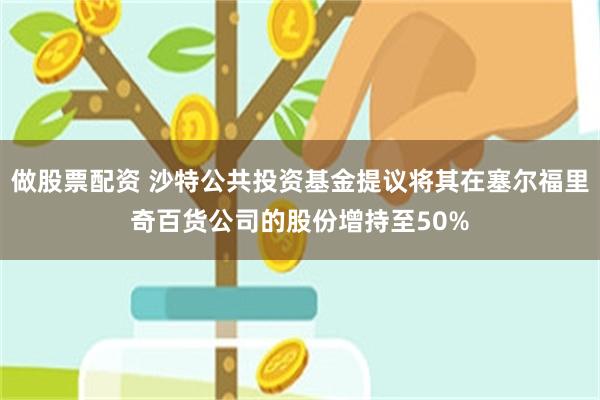 做股票配资 沙特公共投资基金提议将其在塞尔福里奇百货公司的股份增持至50%