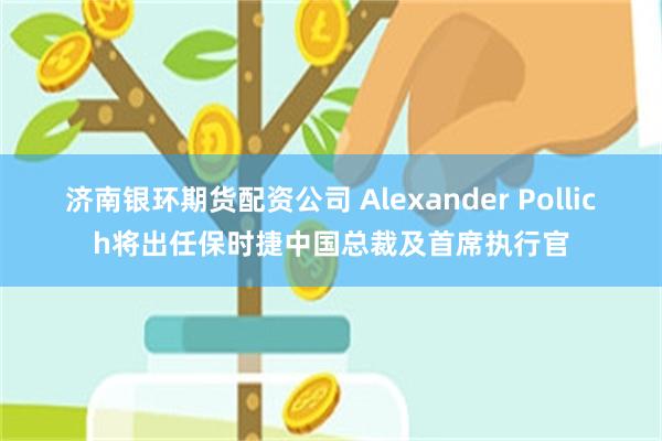 济南银环期货配资公司 Alexander Pollich将出任保时捷中国总裁及首席执行官