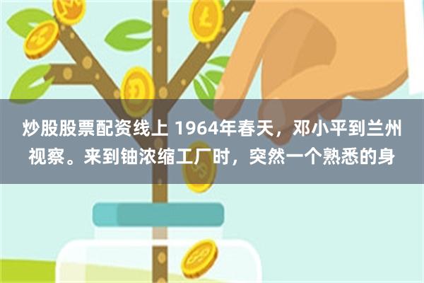 炒股股票配资线上 1964年春天，邓小平到兰州视察。来到铀浓缩工厂时，突然一个熟悉的身