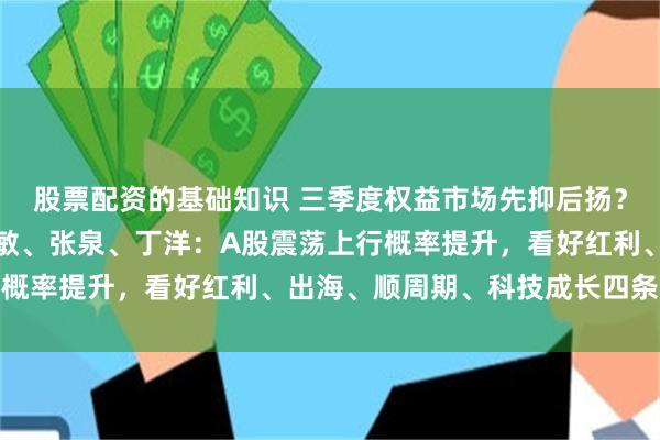 股票配资的基础知识 三季度权益市场先抑后扬？湘财基金徐亦达、包佳敏、张泉、丁洋：A股震荡上行概率提升，看好红利、出海、顺周期、科技成长四条主线