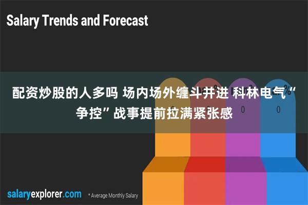 配资炒股的人多吗 场内场外缠斗并进 科林电气“争控”战事提前拉满紧张感