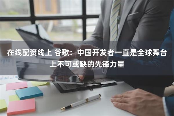 在线配资线上 谷歌：中国开发者一直是全球舞台上不可或缺的先锋力量