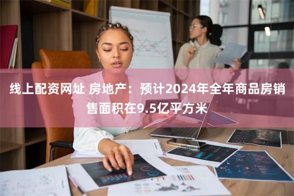 线上配资网址 房地产：预计2024年全年商品房销售面积在9.5亿平方米