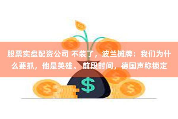 股票实盘配资公司 不装了，波兰摊牌：我们为什么要抓，他是英雄。 前段时间，德国声称锁定