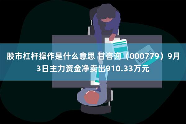 股市杠杆操作是什么意思 甘咨询（000779）9月3日主力资金净卖出910.33万元