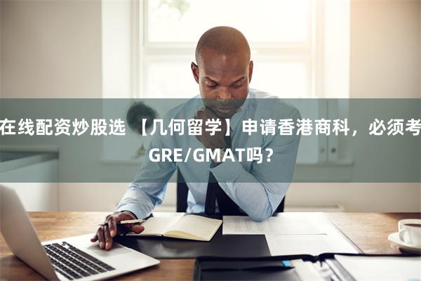 在线配资炒股选 【几何留学】申请香港商科，必须考GRE/GMAT吗？