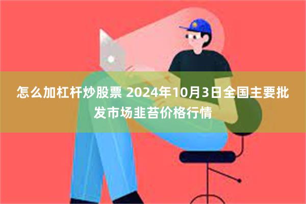 怎么加杠杆炒股票 2024年10月3日全国主要批发市场韭苔价格行情