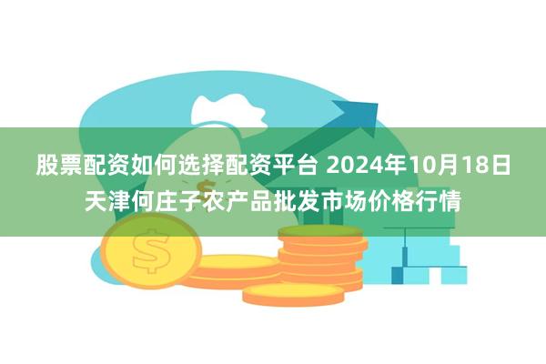 股票配资如何选择配资平台 2024年10月18日天津何庄子农产品批发市场价格行情