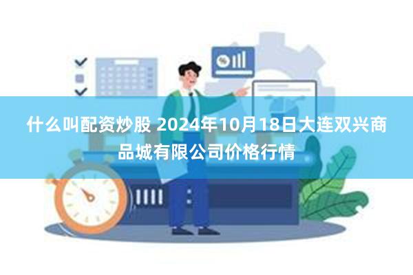 什么叫配资炒股 2024年10月18日大连双兴商品城有限公司价格行情