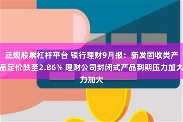 正规股票杠杆平台 银行理财9月报：新发固收类产品定价跌至2.86% 理财公司封闭式产品到期压力加大