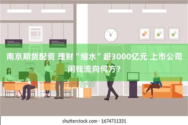 南京期货配资 理财“缩水”超3000亿元 上市公司闲钱流向何方？