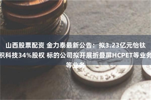 山西股票配资 金力泰最新公告：拟3.23亿元怡钛积科技34%股权 标的公司拟开展折叠屏HCPET等业务