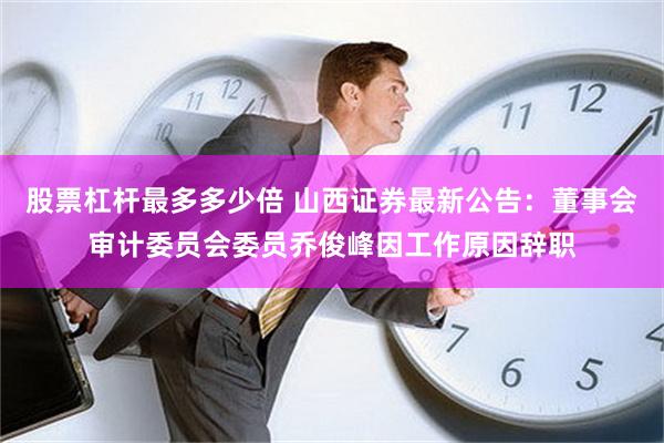 股票杠杆最多多少倍 山西证券最新公告：董事会审计委员会委员乔俊峰因工作原因辞职