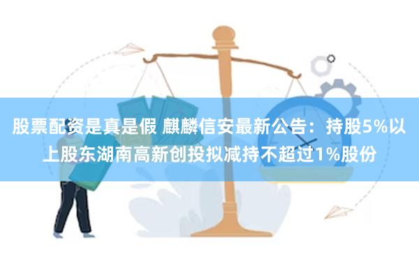 股票配资是真是假 麒麟信安最新公告：持股5%以上股东湖南高新创投拟减持不超过1%股份