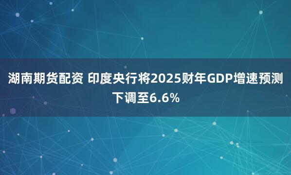 湖南期货配资 印度央行将2025财年GDP增速预测下调至6.6%