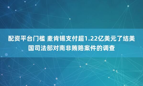 配资平台门槛 麦肯锡支付超1.22亿美元了结美国司法部对南非贿赂案件的调查