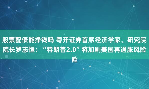 股票配债能挣钱吗 粤开证券首席经济学家、研究院院长罗志恒：“特朗普2.0”将加剧美国再通胀风险