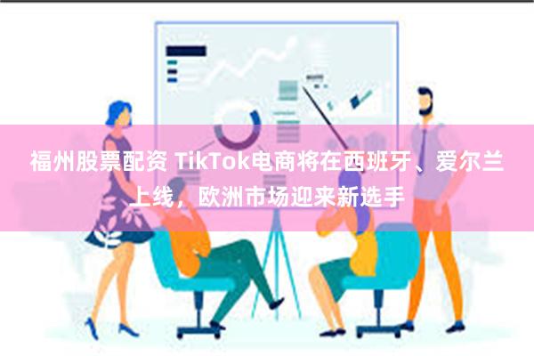 福州股票配资 TikTok电商将在西班牙、爱尔兰上线，欧洲市场迎来新选手