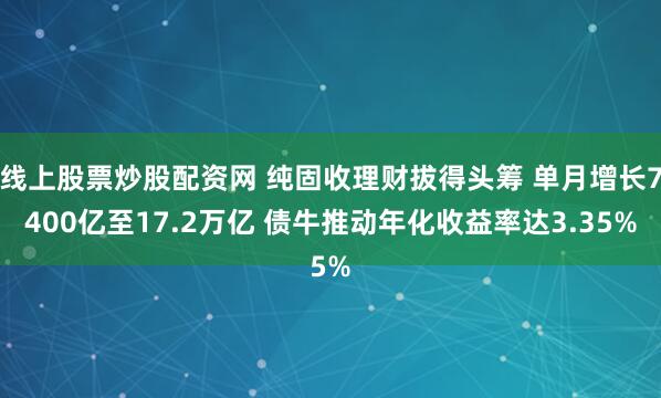 线上股票炒股配资网 纯固收理财拔得头筹 单月增长7400亿至17.2万亿 债牛推动年化收益率达3.35%