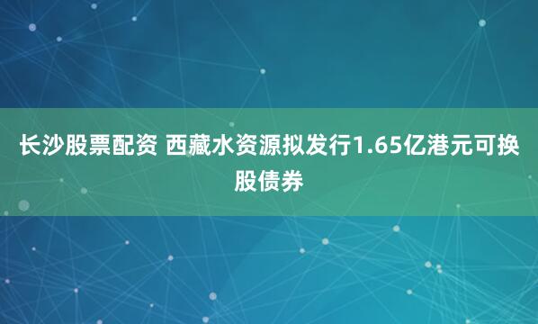 长沙股票配资 西藏水资源拟发行1.65亿港元可换股债券