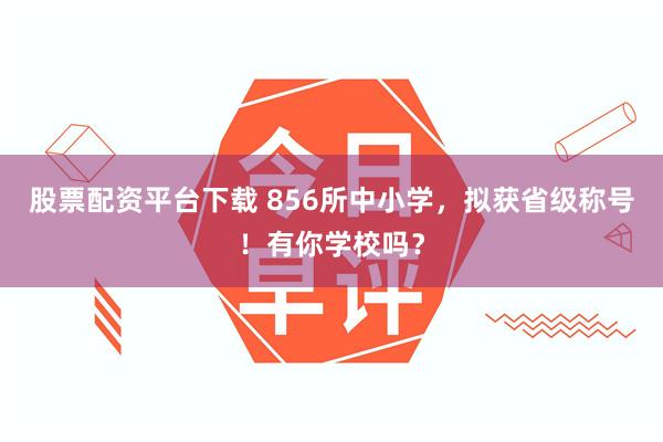 股票配资平台下载 856所中小学，拟获省级称号！有你学校吗？