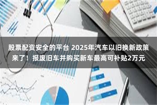 股票配资安全的平台 2025年汽车以旧换新政策来了！报废旧车并购买新车最高可补贴2万元