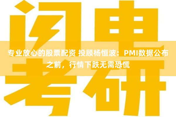 专业放心的股票配资 投顾杨恒波：PMI数据公布之前，行情下跌无需恐慌