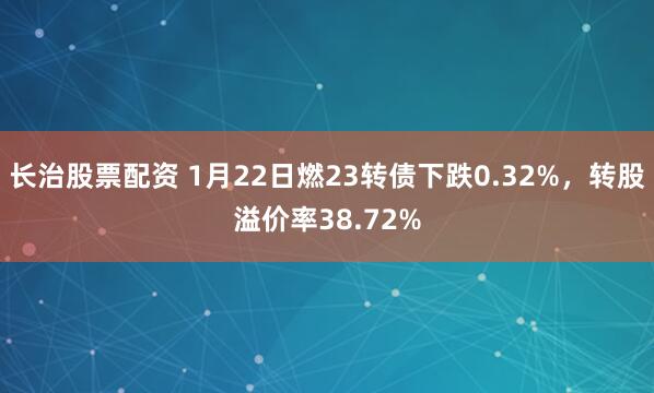 长治股票配资 1月22日燃23转债下跌0.32%，转股溢价率38.72%