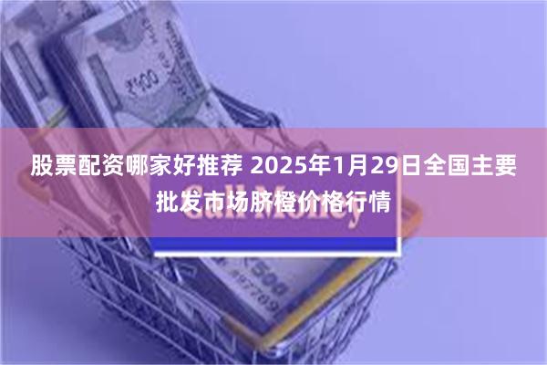 股票配资哪家好推荐 2025年1月29日全国主要批发市场脐橙价格行情