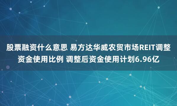 股票融资什么意思 易方达华威农贸市场REIT调整资金使用比例 调整后资金使用计划6.96亿