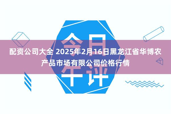 配资公司大全 2025年2月16日黑龙江省华博农产品市场有限公司价格行情