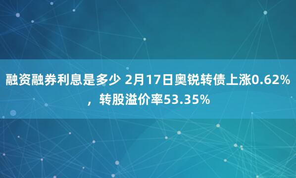 融资融券利息是多少 2月17日奥锐转债上涨0.62%，转股溢价率53.35%