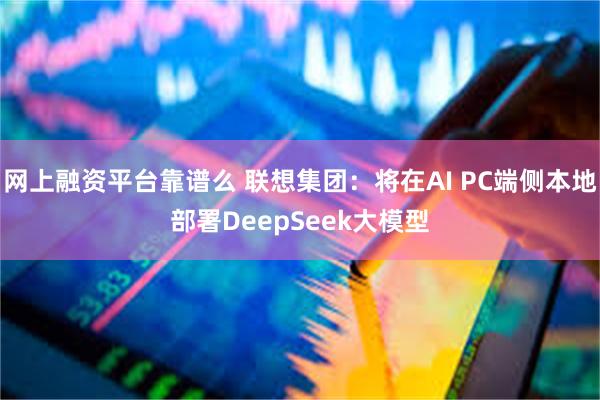 网上融资平台靠谱么 联想集团：将在AI PC端侧本地部署DeepSeek大模型