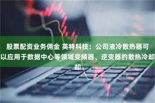 股票配资业务佣金 英特科技：公司液冷散热器可以应用于数据中心等领域变频器、逆变器的散热冷却