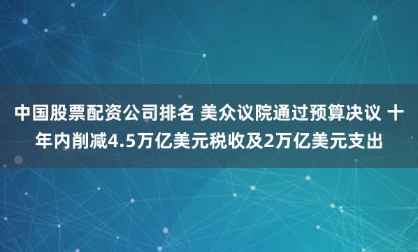 中国股票配资公司排名 美众议院通过预算决议 十年内削减4.5万亿美元税收及2万亿美元支出