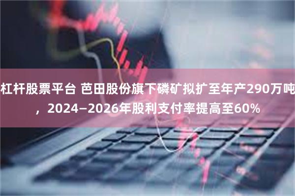 杠杆股票平台 芭田股份旗下磷矿拟扩至年产290万吨，2024—2026年股利支付率提高至60%