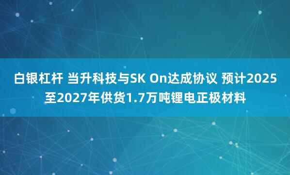 白银杠杆 当升科技与SK On达成协议 预计2025至2027年供货1.7万吨锂电正极材料