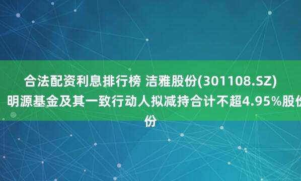 合法配资利息排行榜 洁雅股份(301108.SZ)：明源基金及其一致行动人拟减持合计不超4.95%股份