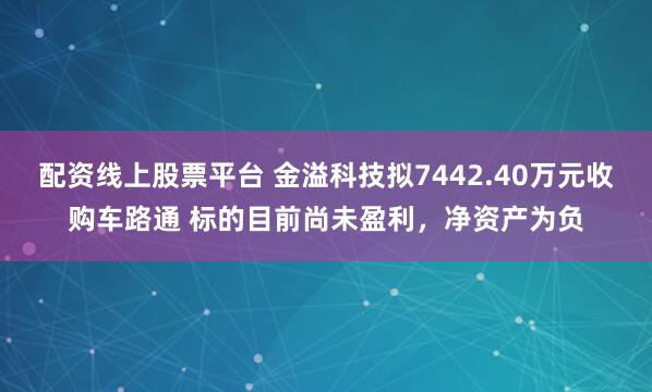 配资线上股票平台 金溢科技拟7442.40万元收购车路通 标的目前尚未盈利，净资产为负