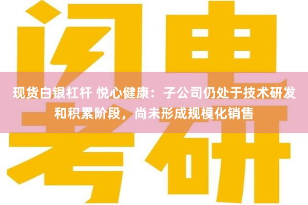 现货白银杠杆 悦心健康：子公司仍处于技术研发和积累阶段，尚未形成规模化销售