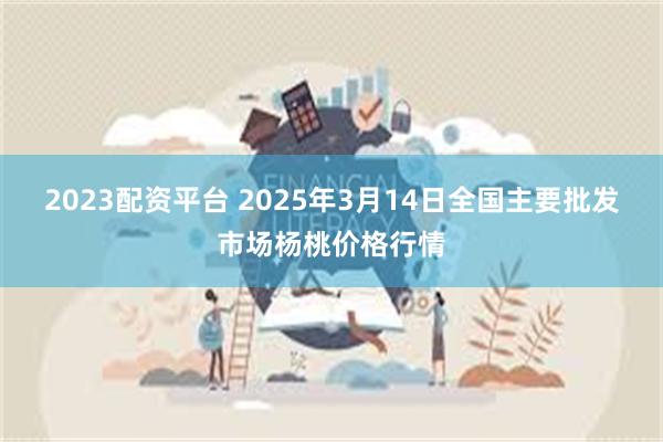 2023配资平台 2025年3月14日全国主要批发市场杨桃价格行情