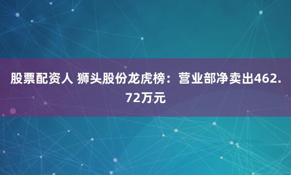 股票配资人 狮头股份龙虎榜：营业部净卖出462.72万元